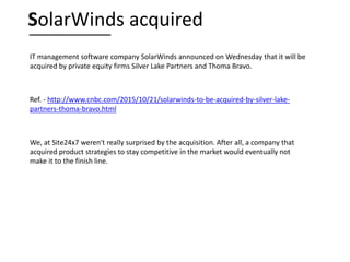 IT management software company SolarWinds announced on Wednesday that it will be
acquired by private equity firms Silver Lake Partners and Thoma Bravo.
Ref. - http://www.cnbc.com/2015/10/21/solarwinds-to-be-acquired-by-silver-lake-
partners-thoma-bravo.html
We, at Site24x7 weren't really surprised by the acquisition. After all, a company that
acquired product strategies to stay competitive in the market would eventually not
make it to the finish line.
SolarWinds acquired
 