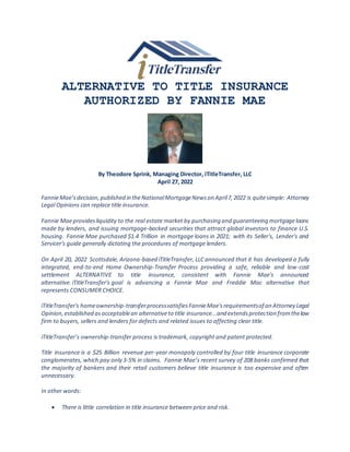 ALTERNATIVE TO TITLE INSURANCE
AUTHORIZED BY FANNIE MAE
By Theodore Sprink, Managing Director, iTitleTransfer, LLC
April 27, 2022
FannieMae’sdecision,published in theNationalMortgageNewson April7,2022 is quitesimple: Attorney
Legal Opinions can replace title insurance.
Fannie Maeprovidesliquidity to the real estate market by purchasing and guaranteeing mortgageloans
made by lenders, and issuing mortgage-backed securities that attract global investors to finance U.S.
housing. Fannie Mae purchased $1.4 Trillion in mortgage loans in 2021; with its Seller's, Lender's and
Servicer's guide generally dictating the procedures of mortgage lenders.
On April 20, 2022 Scottsdale, Arizona-based iTitleTransfer, LLC announced that it has developed a fully
integrated, end-to-end Home Ownership-Transfer Process providing a safe, reliable and low-cost
settlement ALTERNATIVE to title insurance, consistent with Fannie Mae's announced
alternative. iTitleTransfer's goal is advancing a Fannie Mae and Freddie Mac alternative that
represents CONSUMER CHOICE.
iTitleTransfer's homeownership-transferprocesssatisfiesFannieMae'srequirementsof an Attorney Legal
Opinion,established asacceptablean alternativeto title insurance...and extendsprotection fromthelaw
firm to buyers, sellers and lenders for defects and related issues to affecting clear title.
iTitleTransfer’s ownership-transfer process is trademark, copyright and patent protected.
Title insurance is a $25 Billion revenue per-year monopoly controlled by four title insurance corporate
conglomerates, which pay only 3-5% in claims. Fannie Mae’s recent survey of 208 banks confirmed that
the majority of bankers and their retail customers believe title insurance is too expensive and often
unnecessary.
In other words:
 There is little correlation in title insurance between price and risk.
 