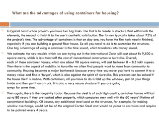 What are the advantages of using containers for housing?
 In typical construction projects you have two big tasks. The first is to create a structure that withstands the
elements, the second to finish it to the user’s aesthetic satisfaction. The former typically takes about 75% of
the project’s time. The advantage of containers is that on day one, you have the first task nearly finished,
especially if you are building a ground floor house. So all you need to do is to customize the structure.
One big advantage of using a container is the time saved, which translates into money saved.
 We estimate the new models which we are trying out in the International Zone will cost about Rs 9,500 a
square metre, which is less than half the cost of conventional construction in Auroville. Overall,
each of these container houses, which are about 90 square metres, will cost between 8 – 8.5 lakh rupees.
Then there is the aspect of mobility. In Auroville we often find people want to move from community to
community. Housing becomes a major bottleneck because every time you move you have to convert it to a
money value and find a ‘buyer’, which is also against the spirit of Auroville. This problem can be solved if
the house itself is mobile. With containers, all you have to do is fold up the windows, put all your things
inside and then put it on a truck. It is also a very secure structure if you are going
away for some time.
 Then again, there is the longevity factor. Because the steel is of such high quality, container homes will last
up to 80 years if they are looked after properly, which compares very well with the 60 years’ lifetime of
conventional buildings. Of course, any additional steel used on the structure, for example, for making
window overhangs, would not be of the original Corten Steel and would be prone to corrosion and require
to be painted every 4 years.
 