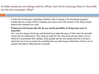 In India containers are being used for offices, but not for housing; these in Auroville
are the first examples. Why?
 In India the consciousness regarding insulated walls in housing is not developed enough to
include them as a major factor in keeping your house cool in the summer. In the West, people
believe that insulation can work!
 If these two trial houses take off, do you see the possibility of doing many more in
Auroville?
Yes. I am very happy that Krupa and Sumeet have taken this leap of faith when the Auroville
system did not understand it. They deserve credit for this. They have already taken a lot of
initiative to personalize their designs. Once people see this and realize that this is not just a
metal box but it can be made into something like any other house, I think there will be a lot of
people interested in following their example.
 