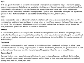 Rock
Rock is a great alternative to conventional materials which contain chemicals that may be harmful to people,
pets or the environment. Rocks have two great characteristics: good thermal mass and thermal insulation. These
characteristics make stone a great idea because the temperature in the house stays rather constant thus
requiring less air conditioning and other cooling systems. Types of rocks that can be employed are reject stone
(pieces of stone that are not able to be used for another task), limestone, and flagstone.
Straw
Straw bales can be used as a basis for walls instead of drywall. Straw provides excellent insulation and fire
resistance in a traditional post-and-beam structure, where a wood frame supports the house. These straw walls
are about 75% more energy efficient than standard drywalls and because no oxygen can get through the
walls, fire cannot spread and there is no chance of combustion.
Bamboo
In Asian countries, bamboo is being used for structures like bridges and homes. Bamboo is surprisingly strong
and rather flexible and grows incredibly fast, making it a rather abundant material. Although it can be difficult
to join corners together, bamboo is immensely strong and makes up for the hardships that can be encountered
while building it.
Cordwood
Cordwood is a combination of small remnants of firewood and other lumber that usually go to waste. These
small blocks of wood can easily be put together to make a structure that, like stone, has great insulation as well
as thermal mass. Cordwood provides the rustic look of log cabins without the use of tons of lumber.
Rammed earth
Rammed Earth is a very abundant material that can be used in place of concrete and brick. Soil is packed
tightly into wall molds where it is rammed together and hardened to form a durable wall packing made of
nothing more than dirt, stones, and sticks.
 