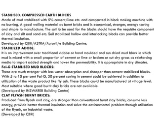 STABILISED, COMPRESSED EARTH BLOCKS
Made of mud stabilized with 5% cement/lime etc. and compacted in block making machine with
no burning. A good walling material as burnt bricks and is economical, stronger, energy saving
and simple to manufacture. The soil to be used for the blocks should have the requisite component
of clay and silt and sand etc. Soil stabilized hollow and interlocking blocks can provide better
thermal insulation.
Developed by CBRI/ASTRA/Aurovil/e Building Centre.
STABILIZED ADOBE:
It is an improvement over traditional adobe or hand moulded and sun dried mud block in which
mud is mixed with a small proportion of cement or lime or broken or cut dry grass as reinforcing
media to impart added strength and lower the permeability. It is appropriate in dry climates.
Fal-G STABlLISED MUD BLOCKS:
These are much stronger with less water absorption and cheaper than cement stabilized blocks.
With 5 to 10 per cent Fal-G, 30 percent saving in cement could be achieved in addition to
utilization of the waste product like fly ash. These blocks could be manufactured at village level.
Most suitable where good burnt clay bricks are not available.
(Developed by INSWAREB Building Centre)
CLAY FLYASH BURNT BRICKS:
Produced from flyash and clay, are stronger than conventional burnt clay bricks, consume less
energy, provide better thermal insulation and solve the environmental problem through utilisation
of the flyash, an industrial waste.
(Developed by CBRI)
 