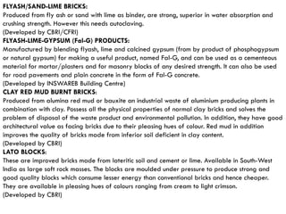 FLYASH/SAND-LIME BRICKS:
Produced from fly ash or sand with lime as binder, are strong, superior in water absorption and
crushing strength. However this needs autoclaving.
(Developed by CBRI/CFRI)
FLYASH-LIME-GYPSUM (Fal-G) PRODUCTS:
Manufactured by blending flyash, lime and calcined gypsum (from by product of phosphogypsum
or natural gypsum) for making a useful product, named Fal-G, and can be used as a cementeous
material for mortar/plasters and for masonry blocks of any desired strength. It can also be used
for road pavements and plain concrete in the form of Fal-G concrete.
(Developed by INSWAREB Building Centre)
CLAY RED MUD BURNT BRICKS:
Produced from alumina red mud or bauxite an industrial waste of aluminium producing plants in
combination with clay. Possess all the physical properties of normal clay bricks and solves the
problem of disposal of the waste product and environmental pollution. In addition, they have good
architectural value as facing bricks due to their pleasing hues of colour. Red mud in addition
improves the quality of bricks made from inferior soil deficient in clay content.
(Developed by CBRI)
LATO BLOCKS:
These are improved bricks made from lateritic soil and cement or lime. Available in South-West
India as large soft rock masses. The blocks are moulded under pressure to produce strong and
good quality blocks which consume lesser energy than conventional bricks and hence cheaper.
They are available in pleasing hues of colours ranging from cream to light crimson.
(Developed by CBRI)
 
