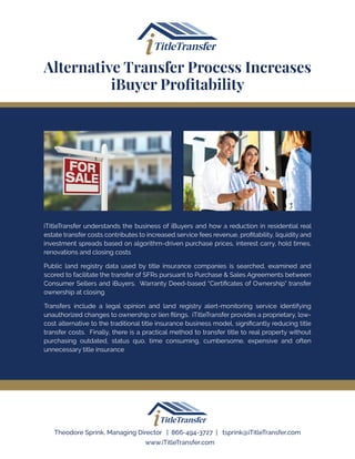 iTitleTransfer understands the business of iBuyers and how a reduction in residential real
estate transfer costs contributes to increased service fees revenue, profitability, liquidity and
investment spreads based on algorithm-driven purchase prices, interest carry, hold times,
renovations and closing costs
Public land registry data used by title insurance companies is searched, examined and
scored to facilitate the transfer of SFRs pursuant to Purchase & Sales Agreements between
Consumer Sellers and iBuyers. Warranty Deed-based “Certificates of Ownership” transfer
ownership at closing
Transfers include a legal opinion and land registry alert-monitoring service identifying
unauthorized changes to ownership or lien filings. iTitleTransfer provides a proprietary, low-
cost alternative to the traditional title insurance business model, significantly reducing title
transfer costs. Finally, there is a practical method to transfer title to real property without
purchasing outdated, status quo, time consuming, cumbersome, expensive and often
unnecessary title insurance
Alternative Transfer Process Increases
iBuyer Profitability
Theodore Sprink, Managing Director | 866-494-3727 | tsprink@iTitleTransfer.com
www.iTitleTransfer.com
 