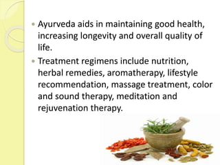  Ayurveda aids in maintaining good health,
increasing longevity and overall quality of
life.
 Treatment regimens include nutrition,
herbal remedies, aromatherapy, lifestyle
recommendation, massage treatment, color
and sound therapy, meditation and
rejuvenation therapy.
 