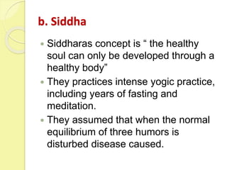 b. Siddha
 Siddharas concept is “ the healthy
soul can only be developed through a
healthy body”
 They practices intense yogic practice,
including years of fasting and
meditation.
 They assumed that when the normal
equilibrium of three humors is
disturbed disease caused.
 