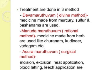  Treatment are done in 3 method
- Devamaruthuvum ( divine method)-
medicine made from murcury, sulfur &
pashanams are used.
-Manuda maruthuvum ( rational
method)- medicine made from herb
are used like churanam, kudineer,
vadagam etc.
- Asura maruthuvum ( surgical
method)-
incision, excision, heat application,
blood letting, leech application are
 