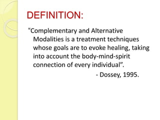 DEFINITION:
“Complementary and Alternative
Modalities is a treatment techniques
whose goals are to evoke healing, taking
into account the body-mind-spirit
connection of every individual”.
- Dossey, 1995.
 