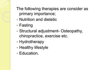 The following therapies are consider as
primary importance;
 Nutrition and dietetic
 Fasting
 Structural adjustment- Osteopathy,
chiropractice, exercise etc.
 Hydrotherapy
 Healthy lifestyle
 Education.
 