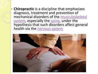  Chiropractic is a discipline that emphasizes
diagnosis, treatment and prevention of
mechanical disorders of the musculoskeletal
system, especially the spine, under the
hypothesis that such disorders affect general
health via the nervous system
 