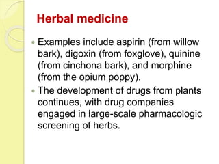 Herbal medicine
 Examples include aspirin (from willow
bark), digoxin (from foxglove), quinine
(from cinchona bark), and morphine
(from the opium poppy).
 The development of drugs from plants
continues, with drug companies
engaged in large-scale pharmacologic
screening of herbs.
 
