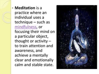  Meditation is a
practice where an
individual uses a
technique – such as
mindfulness, or
focusing their mind on
a particular object,
thought or activity –
to train attention and
awareness, and
achieve a mentally
clear and emotionally
calm and stable state.
 