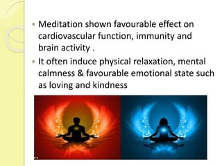  Meditation shown favourable effect on
cardiovascular function, immunity and
brain activity .
 It often induce physical relaxation, mental
calmness & favourable emotional state such
as loving and kindness
 