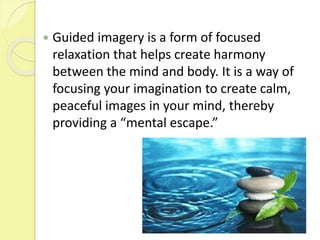  Guided imagery is a form of focused
relaxation that helps create harmony
between the mind and body. It is a way of
focusing your imagination to create calm,
peaceful images in your mind, thereby
providing a “mental escape.”
 