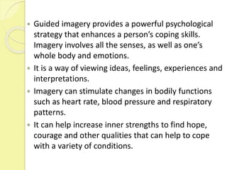  Guided imagery provides a powerful psychological
strategy that enhances a person’s coping skills.
Imagery involves all the senses, as well as one’s
whole body and emotions.
 It is a way of viewing ideas, feelings, experiences and
interpretations.
 Imagery can stimulate changes in bodily functions
such as heart rate, blood pressure and respiratory
patterns.
 It can help increase inner strengths to find hope,
courage and other qualities that can help to cope
with a variety of conditions.
 