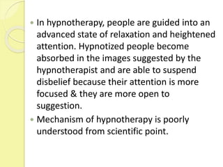 In hypnotherapy, people are guided into an
advanced state of relaxation and heightened
attention. Hypnotized people become
absorbed in the images suggested by the
hypnotherapist and are able to suspend
disbelief because their attention is more
focused & they are more open to
suggestion.
 Mechanism of hypnotherapy is poorly
understood from scientific point.
 
