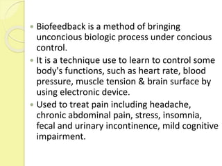  Biofeedback is a method of bringing
unconcious biologic process under concious
control.
 It is a technique use to learn to control some
body's functions, such as heart rate, blood
pressure, muscle tension & brain surface by
using electronic device.
 Used to treat pain including headache,
chronic abdominal pain, stress, insomnia,
fecal and urinary incontinence, mild cognitive
impairment.
 