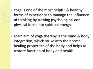  Yoga is one of the most helpful & healthy
forms of experience to manage the influence
of thinking by turning psychological and
physical force into spiritual energy.
 Main aim of yoga therapy is the mind & body
integration, which strike into the normal
healing properties of the body and helps to
restore function of body and health.
 