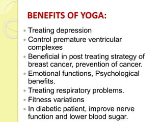 BENEFITS OF YOGA:
 Treating depression
 Control premature ventricular
complexes
 Beneficial in post treating strategy of
breast cancer, prevention of cancer.
 Emotional functions, Psychological
benefits.
 Treating respiratory problems.
 Fitness variations
 In diabetic patient, improve nerve
function and lower blood sugar.
 