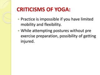 CRITICISMS OF YOGA:
 Practice is impossible if you have limited
mobility and flexibility.
 While attempting postures without pre
exercise preparation, possibility of getting
injured.
 