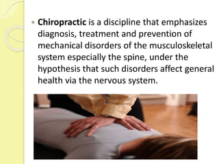  Chiropractic is a discipline that emphasizes
diagnosis, treatment and prevention of
mechanical disorders of the musculoskeletal
system especially the spine, under the
hypothesis that such disorders affect general
health via the nervous system.
 
