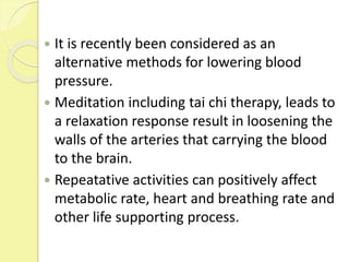  It is recently been considered as an
alternative methods for lowering blood
pressure.
 Meditation including tai chi therapy, leads to
a relaxation response result in loosening the
walls of the arteries that carrying the blood
to the brain.
 Repeatative activities can positively affect
metabolic rate, heart and breathing rate and
other life supporting process.
 