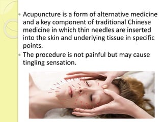  Acupuncture is a form of alternative medicine
and a key component of traditional Chinese
medicine in which thin needles are inserted
into the skin and underlying tissue in specific
points.
 The procedure is not painful but may cause
tingling sensation.
 