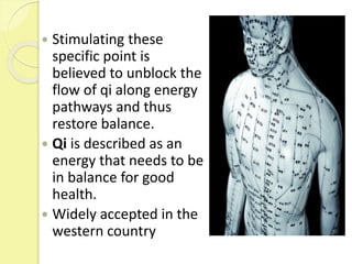  Stimulating these
specific point is
believed to unblock the
flow of qi along energy
pathways and thus
restore balance.
 Qi is described as an
energy that needs to be
in balance for good
health.
 Widely accepted in the
western country
 
