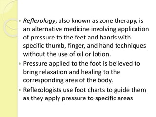  Reflexology, also known as zone therapy, is
an alternative medicine involving application
of pressure to the feet and hands with
specific thumb, finger, and hand techniques
without the use of oil or lotion.
 Pressure applied to the foot is believed to
bring relaxation and healing to the
corresponding area of the body.
 Reflexologists use foot charts to guide them
as they apply pressure to specific areas
 