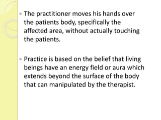  The practitioner moves his hands over
the patients body, specifically the
affected area, without actually touching
the patients.
 Practice is based on the belief that living
beings have an energy field or aura which
extends beyond the surface of the body
that can manipulated by the therapist.
 