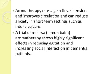  Aromatherapy massage relieves tension
and improves circulation and can reduce
anxiety in short term settings such as
intensive care.
 A trial of melissa (lemon balm)
aromatherapy shows highly significant
effects in reducing agitation and
increasing social interaction in dementia
patients.
 