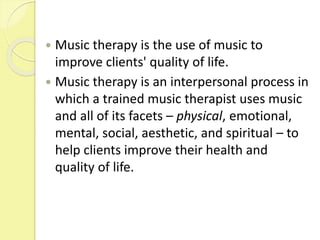  Music therapy is the use of music to
improve clients' quality of life.
 Music therapy is an interpersonal process in
which a trained music therapist uses music
and all of its facets – physical, emotional,
mental, social, aesthetic, and spiritual – to
help clients improve their health and
quality of life.
 