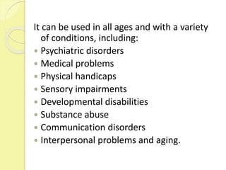 It can be used in all ages and with a variety
of conditions, including:
 Psychiatric disorders
 Medical problems
 Physical handicaps
 Sensory impairments
 Developmental disabilities
 Substance abuse
 Communication disorders
 Interpersonal problems and aging.
 