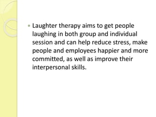  Laughter therapy aims to get people
laughing in both group and individual
session and can help reduce stress, make
people and employees happier and more
committed, as well as improve their
interpersonal skills.
 
