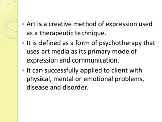  Art is a creative method of expression used
as a therapeutic technique.
 It is defined as a form of psychotherapy that
uses art media as its primary mode of
expression and communication.
 It can successfully applied to client with
physical, mental or emotional problems,
disease and disorder.
 