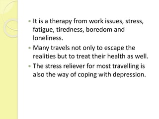  It is a therapy from work issues, stress,
fatigue, tiredness, boredom and
loneliness.
 Many travels not only to escape the
realities but to treat their health as well.
 The stress reliever for most travelling is
also the way of coping with depression.
 