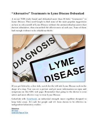 “Alternative” Treatments to Lyme Disease Debunked
A recent NIH study found and debunked more than 30 false “treatments” to
Lyme Disease. They used Google to find some of the more popular suggestions
on how to rid yourself of Lyme Disease without the antimicrobial measures that
doctors administer, then researched the effectiveness of each one. None of them
had enough evidence to be reliable methods.
If you get bitten by a deer tick, watch for the tell-tale Lyme Disease rash in the
shape of a ring. You can see a picture and get more information on signs and
symptoms on this CDC web page. Remember that going to the doctor is your
safest and most effective way to treat Lyme Disease.
CedarCide sells TickShield, an industrial strength insect repellent designed to
keep ticks away. It’s safe for people and it’s been shown to be effective in
independent laboratory studies.
References:
NIH Study
CedarCide Page on Ticks
 