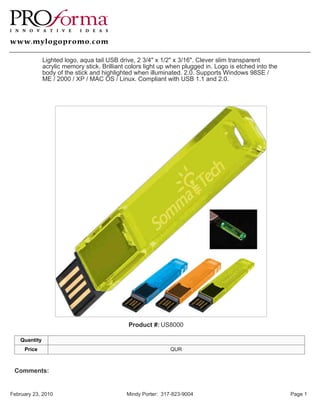 Lighted logo, aqua tail USB drive, 2 3/4" x 1/2" x 3/16". Clever slim transparent
               acrylic memory stick. Brilliant colors light up when plugged in. Logo is etched into the
               body of the stick and highlighted when illuminated. 2.0. Supports Windows 98SE /
               ME / 2000 / XP / MAC OS / Linux. Compliant with USB 1.1 and 2.0.




                                               Product #: US8000

    Quantity
     Price                                                     QUR



 Comments:


February 23, 2010                             Mindy Porter: 317-823-9004                                  Page 1
 