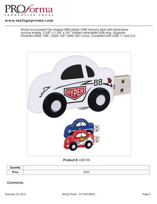 Driven to succeed! Car-shaped ABS plastic USB memory stick with black/silver
               moving wheels, 2 5/8" x 1 3/8" x 3/4". Hidden retractable USB plug. Supports
               Windows 98SE / ME / 2000 / XP / MAC OS / Linux. Compliant with USB 1.1 and 2.0.




                                            Product #: US6135

    Quantity
     Price                                                  QUR



 Comments:


February 23, 2010                          Mindy Porter: 317-823-9004                            Page 3
 