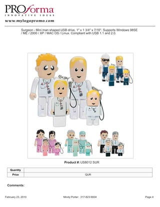 Surgeon - Mini man shaped USB drive, 1" x 1 3/4" x 7/16". Supports Windows 98SE
               / ME / 2000 / XP / MAC OS / Linux. Compliant with USB 1.1 and 2.0.




                                            Product #: US8012 SUR

    Quantity
     Price                                                  QUR



 Comments:


February 23, 2010                          Mindy Porter: 317-823-9004                            Page 4
 