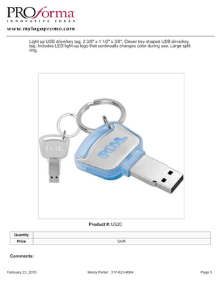 Light up USB drive/key tag, 2 3/8" x 1 1/2" x 3/8". Clever key shaped USB drive/key
               tag. Includes LED light-up logo that continually changes color during use. Large split
               ring.




                                              Product #: US20

    Quantity
     Price                                                     QUR



 Comments:


February 23, 2010                             Mindy Porter: 317-823-9004                                Page 5
 