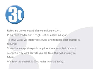 Rates are only one part of any service solution.
Push price too far and it might just as easily fall apart.
To drive value via improved service and reduced cost change is
required.
3t are the transport experts to guide you across that process.
Along the way we’ll provide you the tools that will shape your
future.
We think the outlook is 20% rosier than it is today.
 