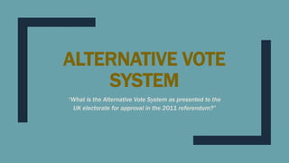 ALTERNATIVE VOTE
SYSTEM
“What is the Alternative Vote System as presented to the
UK electorate for approval in the 2011 referendum?”
 