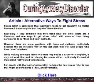 Article : Alternative Ways To Fight Stress
Stress relief is something that everybody needs to get regularly, no matter
how much they complain that they don't have the time.

Especially if they complain that they don't have the time! There are a
thousand and one ways to get stress relief, with some of them being
considered to be “tried and true” methods.

However, there are some problems with these old methods, particularly
because the old methods may or may not work that well with people who
have “new” mindsets.

While making someone listen to Mozart may not be a cause for complaint, it
may not work that well in relieving his stress either, particularly if classical
music isn't really suited to his tastes.

For people with that sort of personality, perhaps the best stress relief is one
that might be considered a little...unconventional.


                               Click Here
 