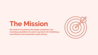 The Mission
Our mission is to enhance the design, production, and
marketing capabilities of custom rug makers for facilitating a
cost-effective and sustainable carpet industry.
 