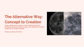 The Alternative Way:
Concept to Creation
Create a design from a concept, or from an inspiring artwork or
photograph. Experiment with size, shape, color, material, and motifs to
create your own unique rug design.
It’s easy, it’s quick, and it’s fun!
 