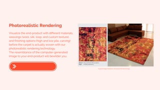 Photorealistic Rendering
Visualize the end-product with different materials,
weavings (wool, silk, loop, and custom texture),
and finishing options (high and low pile, carving)
before the carpet is actually woven with our
photorealistic rendering technology.
The resemblance of the computer-generated
image to your end-product will bewilder you.
A good image needed to showcase the technology.
 