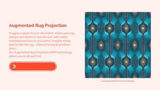 Augmented Rug Projection
Imagine a space in your showroom where your rug
designs are shown in real-life size, with colors
matched precisely to your poms. Imagine being
able to feel the rug - without having to produce
them.
Our Augmented Rug Projection (ARP) technology
allows you to do just that.
A good image needed to showcase the technology.
 