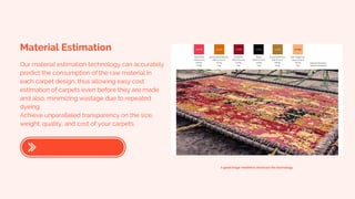 Material Estimation
Our material estimation technology can accurately
predict the consumption of the raw material in
each carpet design, thus allowing easy cost
estimation of carpets even before they are made
and also, minimizing wastage due to repeated
dyeing.
Achieve unparalleled transparency on the size,
weight, quality, and cost of your carpets.
A good image needed to showcase the technology.
 