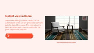Instant View in Room
With our technology, custom carpets can be
automatically laid in any pre-processed room sets
just at a click of the mouse. This means that the
best rug pattern and color combination for the
given room can be selected.
A good image needed to showcase the technology.
 